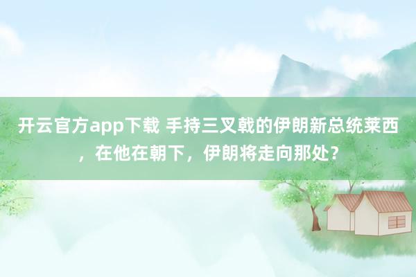 开云官方app下载 手持三叉戟的伊朗新总统莱西，在他在朝下，伊朗将走向那处？