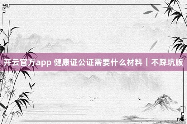 开云官方app 健康证公证需要什么材料｜不踩坑版
