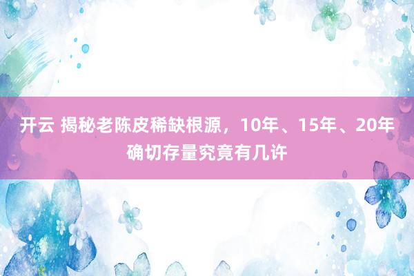 开云 揭秘老陈皮稀缺根源，10年、15年、20年确切存量究竟有几许