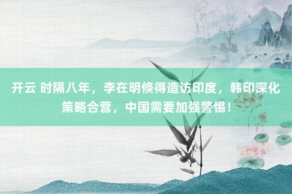 开云 时隔八年，李在明倏得造访印度，韩印深化策略合营，中国需要加强警惕！