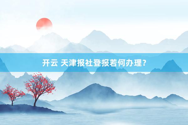 开云 天津报社登报若何办理？