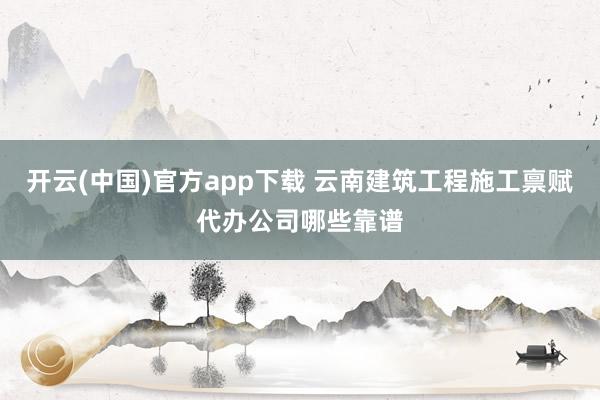 开云(中国)官方app下载 云南建筑工程施工禀赋代办公司哪些靠谱
