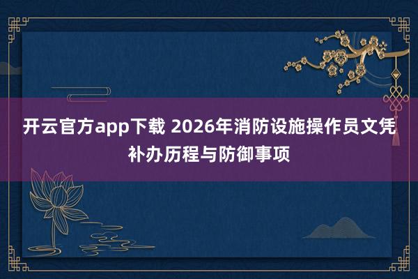 开云官方app下载 2026年消防设施操作员文凭补办历程与防御事项