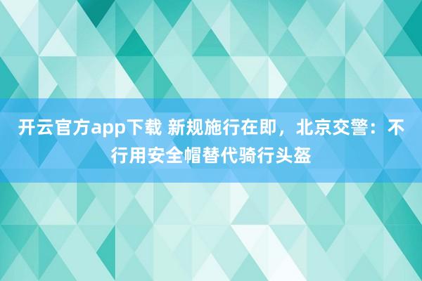 开云官方app下载 新规施行在即，北京交警：不行用安全帽替代骑行头盔