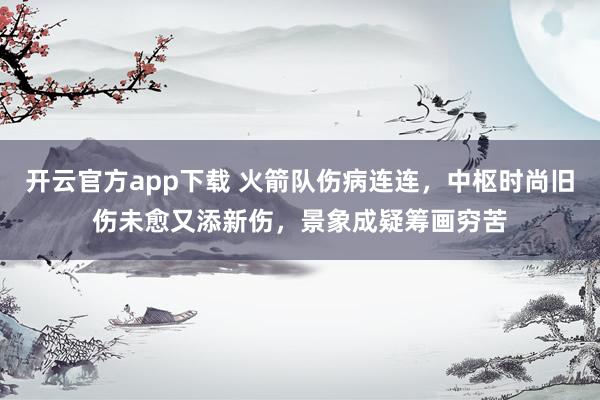 开云官方app下载 火箭队伤病连连，中枢时尚旧伤未愈又添新伤，景象成疑筹画穷苦