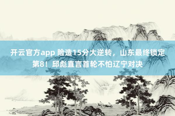 开云官方app 险造15分大逆转，山东最终锁定第8！邱彪直言首轮不怕辽宁对决