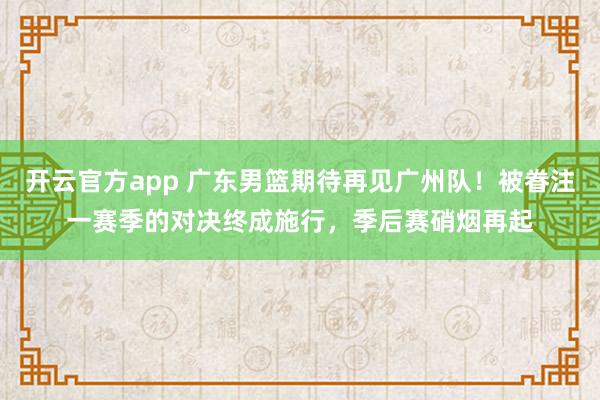 开云官方app 广东男篮期待再见广州队！被眷注一赛季的对决终成施行，季后赛硝烟再起