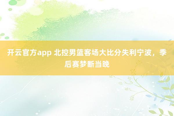 开云官方app 北控男篮客场大比分失利宁波，季后赛梦断当晚