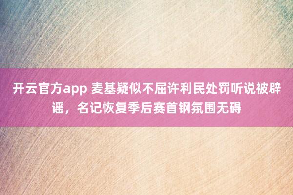 开云官方app 麦基疑似不屈许利民处罚听说被辟谣，名记恢复季后赛首钢氛围无碍