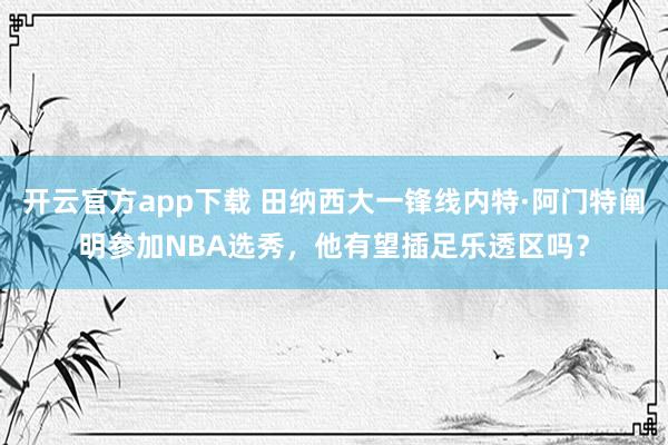 开云官方app下载 田纳西大一锋线内特·阿门特阐明参加NBA选秀，他有望插足乐透区吗？