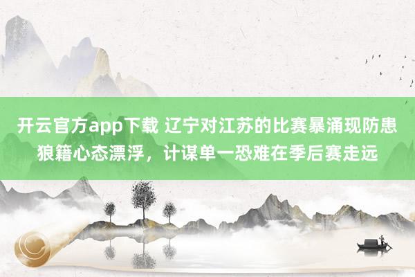开云官方app下载 辽宁对江苏的比赛暴涌现防患狼籍心态漂浮，计谋单一恐难在季后赛走远