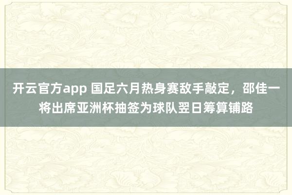 开云官方app 国足六月热身赛敌手敲定，邵佳一将出席亚洲杯抽签为球队翌日筹算铺路