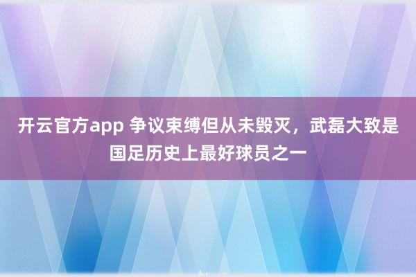开云官方app 争议束缚但从未毁灭，武磊大致是国足历史上最好球员之一