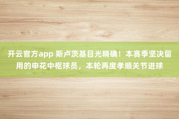 开云官方app 斯卢茨基目光精确！本赛季坚决留用的申花中枢球员，本轮再度孝顺关节进球