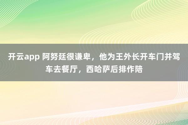 开云app 阿努廷很谦卑，他为王外长开车门并驾车去餐厅，西哈萨后排作陪
