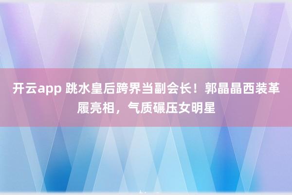 开云app 跳水皇后跨界当副会长！郭晶晶西装革履亮相，气质碾压女明星