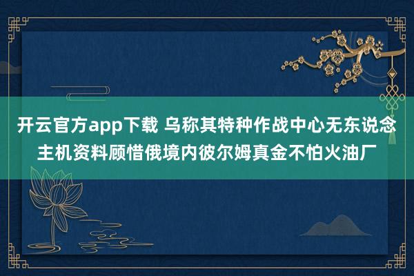 开云官方app下载 乌称其特种作战中心无东说念主机资料顾惜俄境内彼尔姆真金不怕火油厂