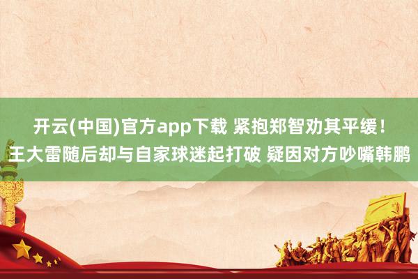 开云(中国)官方app下载 紧抱郑智劝其平缓！王大雷随后却与自家球迷起打破 疑因对方吵嘴韩鹏