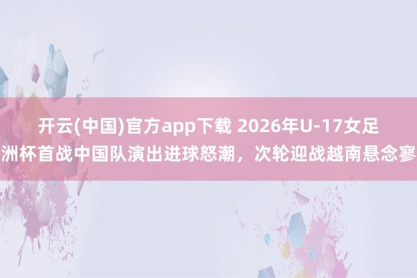 开云(中国)官方app下载 2026年U-17女足亚洲杯首战中国队演出进球怒潮，次轮迎战越南悬念寥寥