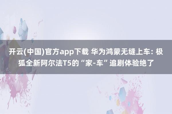 开云(中国)官方app下载 华为鸿蒙无缝上车: 极狐全新阿尔法T5的“家-车”追剧体验绝了