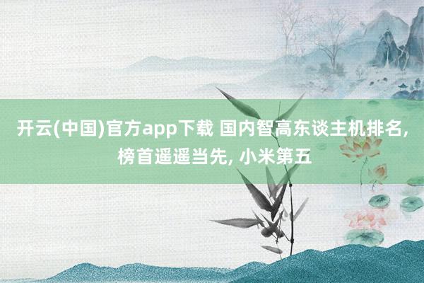 开云(中国)官方app下载 国内智高东谈主机排名， 榜首遥遥当先， 小米第五