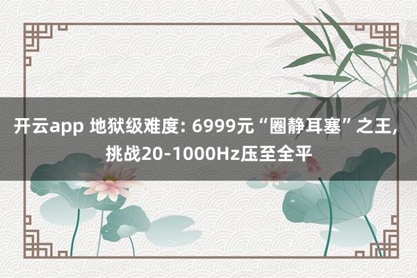 开云app 地狱级难度: 6999元“圈静耳塞”之王， 挑战20-1000Hz压至全平