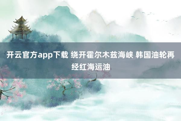 开云官方app下载 绕开霍尔木兹海峡 韩国油轮再经红海运油