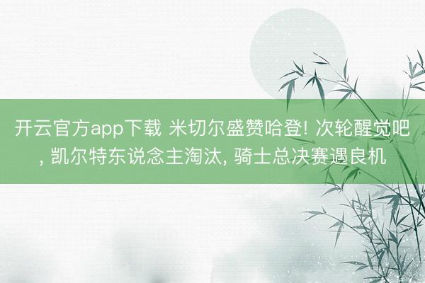 开云官方app下载 米切尔盛赞哈登! 次轮醒觉吧， 凯尔特东说念主淘汰， 骑士总决赛遇良机