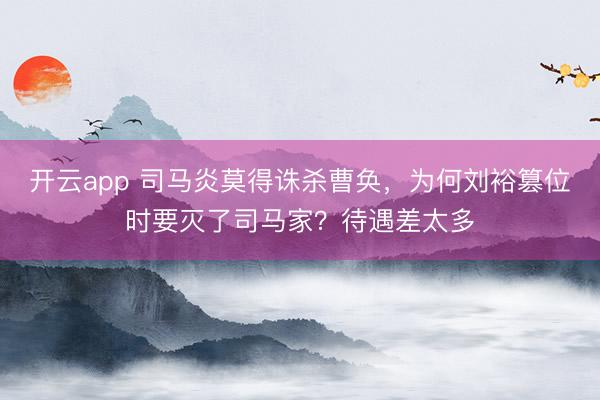 开云app 司马炎莫得诛杀曹奂，为何刘裕篡位时要灭了司马家？待遇差太多