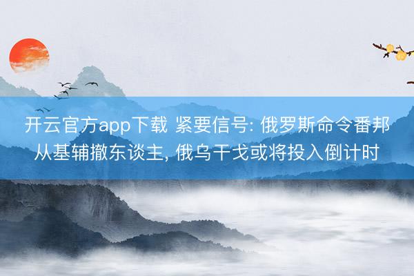 开云官方app下载 紧要信号: 俄罗斯命令番邦从基辅撤东谈主， 俄乌干戈或将投入倒计时