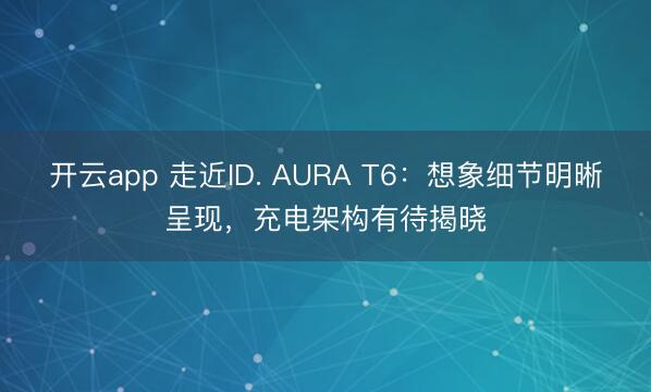开云app 走近ID. AURA T6：想象细节明晰呈现，充电架构有待揭晓