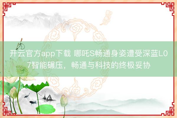 开云官方app下载 哪吒S畅通身姿遭受深蓝L07智能碾压，畅通与科技的终极妥协