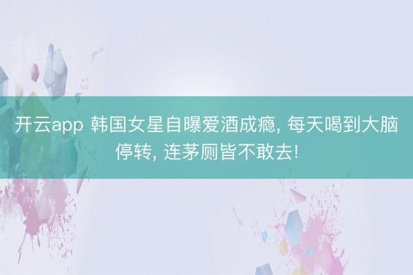 开云app 韩国女星自曝爱酒成瘾， 每天喝到大脑停转， 连茅厕皆不敢去!