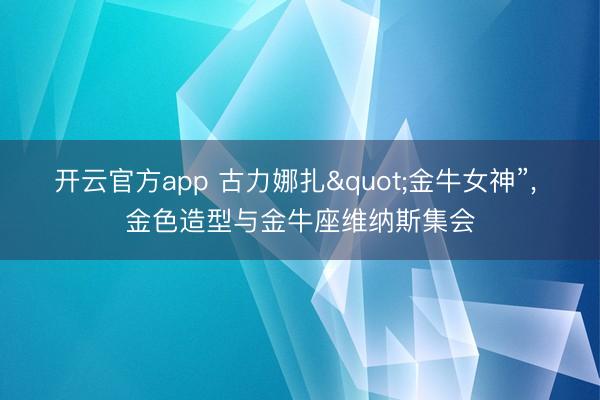 开云官方app 古力娜扎"金牛女神”，<a href=